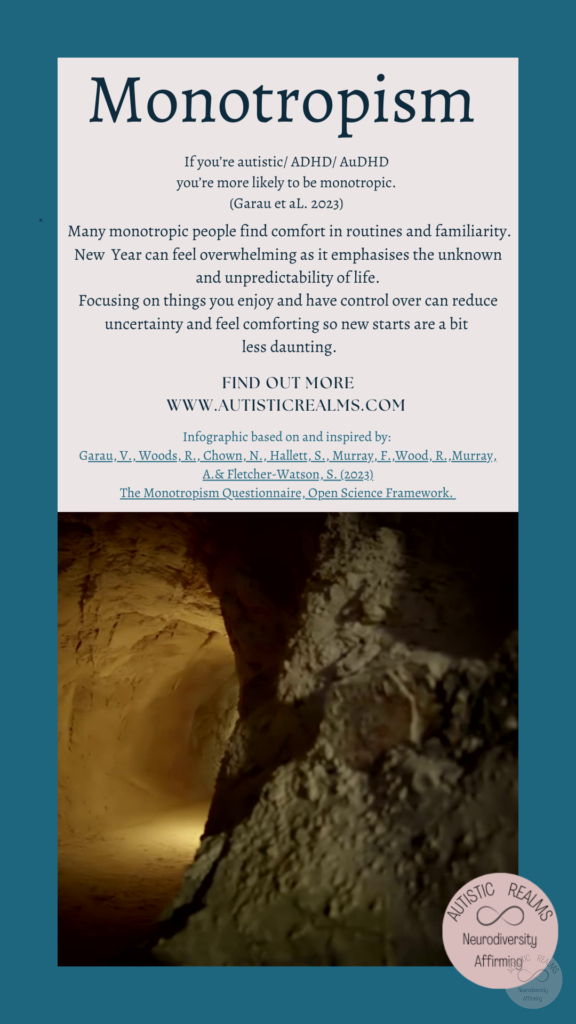Image: Caves Text: Monotropism If you're autistic/ ADHD/ AuDHD you're more likely to be monotropic. (Garau et al. 2023) Many monotropic people find comfort in routines and familiarity. New Year can feel overwhelming as it emphasises the unknown and unpredictability of life. Focusing on things you enjoy and have control over can reduce uncertainty and feel comforting so new starts are a bit less daunting. FIND OUT MORE WWW.AUTISTICREALMS.COM Infographic based on and inspired by: Garay, V, Woods, R. Chown, N,, Hallet, S,, Murray, E. Wood, R. Murray, A.& Fletcher-Watson, S. (2023). The Monotropism Questionnaire, Open Science Framework.