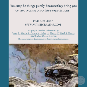 Image: wood next to stream Text: Monotropism If you're autistic/ ADHD/ AuDHD you're more likely to be monotropic. You may do things purely because they bring you joy, not because of society's expectations. FIND OUT MORE WWW.AUTISTICREALMS.COM Infographic based on and inspired by: Garay, V., Woods,R. Chown, N. Hallets, S. Murray E. Wood, R. Murray, A.& Fletcher-Warson. S. (2023) The Monotropism Questionnaire, Open Science Framework.