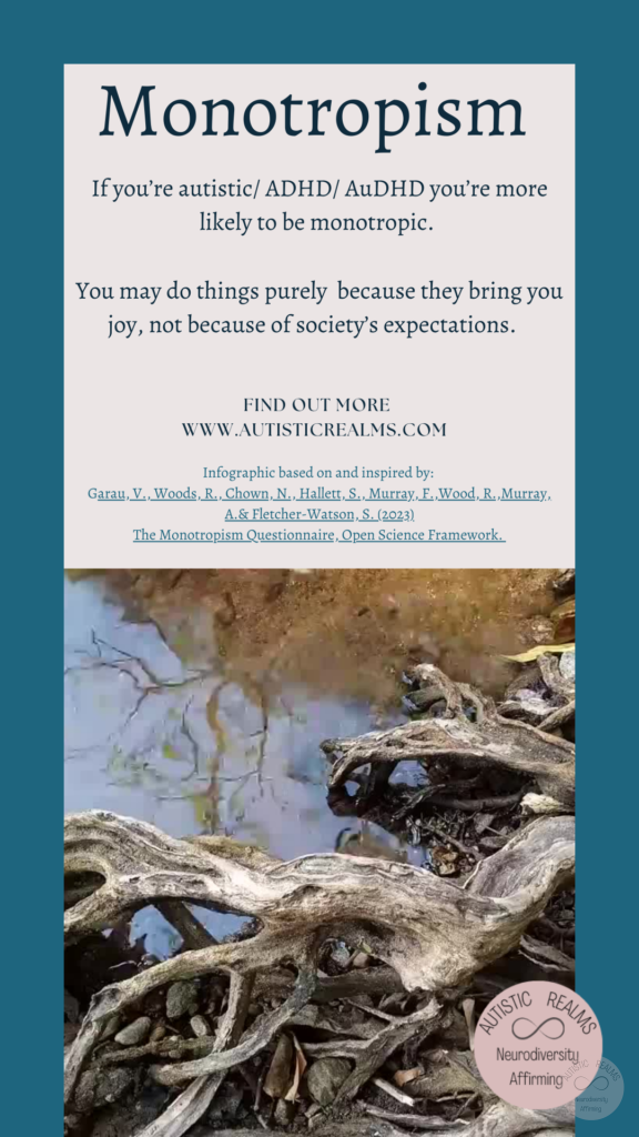 Image: wood next to stream Text: Monotropism If you're autistic/ ADHD/ AuDHD you're more likely to be monotropic. You may do things purely because they bring you joy, not because of society's expectations. FIND OUT MORE WWW.AUTISTICREALMS.COM Infographic based on and inspired by: Garay, V., Woods,R. Chown, N. Hallets, S. Murray E. Wood, R. Murray, A.& Fletcher-Warson. S. (2023) The Monotropism Questionnaire, Open Science Framework.