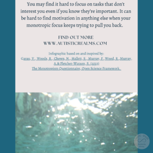 Image: water Text: Monotropism If you're autistic/ ADHD/ AuDHD you're more likely to be monotropic. You may find it hard to focus on tasks that don't interest you even if you know they re important. It can be hard to find motivation in anything else when your monotropic focus keeps trying to pull you back. FIND OUT MOREI WWW.AUTISTICREALMS.COM Infographic based on and inspired by: Garay, V., Woods,R. Chown, N. Hallets, S. Murray.E. Wood, R. Murray, A.& Fletcher-Warson, S. (2023) The Monotropism Questionnaire, Open Science Framework.