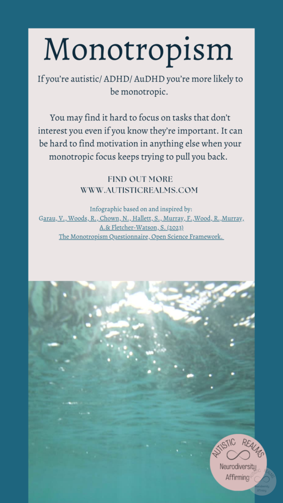Image: water Text: Monotropism If you're autistic/ ADHD/ AuDHD you're more likely to be monotropic. You may find it hard to focus on tasks that don't interest you even if you know they re important. It can be hard to find motivation in anything else when your monotropic focus keeps trying to pull you back. FIND OUT MOREI WWW.AUTISTICREALMS.COM Infographic based on and inspired by: Garay, V., Woods,R. Chown, N. Hallets, S. Murray.E. Wood, R. Murray, A.& Fletcher-Warson, S. (2023) The Monotropism Questionnaire, Open Science Framework.