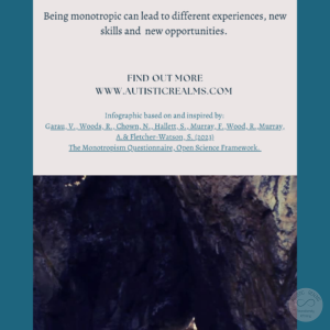 Image: Water inside cave Text: Monotropism If you're autistic/ ADHD/ AuDHD you're more likely to be monotropic. (Garau et al., 2023) Being monotropic can lead to different experiences, new skills and new opportunities. FIND OUT MORE WWW.AUTISTICREALMS.COM Infographic based on and inspired by: Garay, V. Woods, R. Chown, N.,Hallet, S. Murray, E. Wood, R. Murray, A. & Fletcher-Warson, S. (2023) The Monotrepism Questionnaire, Open Science Framework.