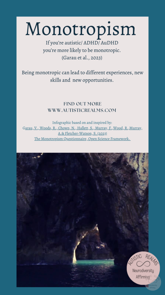 Image: Water inside cave Text: Monotropism If you're autistic/ ADHD/ AuDHD you're more likely to be monotropic. (Garau et al., 2023) Being monotropic can lead to different experiences, new skills and new opportunities. FIND OUT MORE WWW.AUTISTICREALMS.COM Infographic based on and inspired by: Garay, V. Woods, R. Chown, N.,Hallet, S. Murray, E. Wood, R. Murray, A. & Fletcher-Warson, S. (2023) The Monotrepism Questionnaire, Open Science Framework.