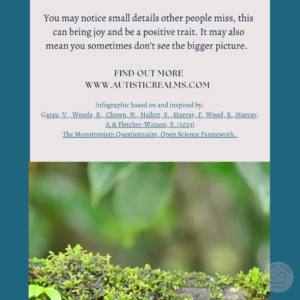 Image: Moss on twig Text: Monotropism If you're autistic/ ADHD/ AuDHD you're more likely to be monotropic. You may notice small details other people miss, this can bring joy and be a positive trait. It may also mean you sometimes don't see the bigger picture. FIND OUT MORE WWW.AUTISTICREALMS.COM Infographic based on and inspired by: Garay, V. Woods, R. Chown, N.,Hallet, S. Murray, E. Wood, R. Murray, A.& Fletcher-Warson, S. (2023) The Monotropism Questionnaire, Open Science Framework.