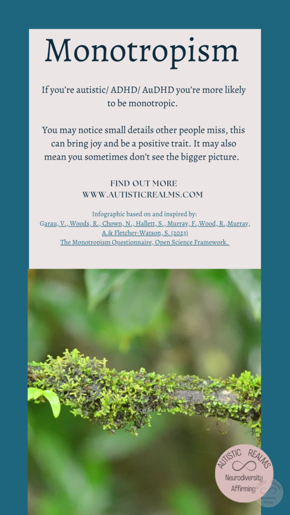 Image: Moss on twig Text: Monotropism If you're autistic/ ADHD/ AuDHD you're more likely to be monotropic. You may notice small details other people miss, this can bring joy and be a positive trait. It may also mean you sometimes don't see the bigger picture. FIND OUT MORE WWW.AUTISTICREALMS.COM Infographic based on and inspired by: Garay, V. Woods, R. Chown, N.,Hallet, S. Murray, E. Wood, R. Murray, A.& Fletcher-Warson, S. (2023) The Monotropism Questionnaire, Open Science Framework.