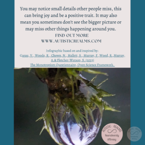 Image: Close up of water droplet on plant Text: Monotropism If you're autistic/ ADHD/ AuDHD you're more likely to be monotropic. You may notice small details other people miss, this can bring joy and be a positive trait. It may also mean you sometimes don't see the bigger picture or may miss other things happening around you. FIND OUT MORE WWW.AUTISTICREALMS.COM Infographic based on and inspired by: Garay, V. Woods, R. Chown, N., Hallet, S. Murray, E. Wood, R. Murray, A. & Fletcher-Warson, S. (2023) The Monotrepism Questionnaire, Open Science Framework.Photo kindly shared by Dana Allen via FaceBook (26.12.2023)