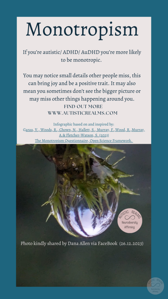 Image: Close up of water droplet on plant Text: Monotropism If you're autistic/ ADHD/ AuDHD you're more likely to be monotropic. You may notice small details other people miss, this can bring joy and be a positive trait. It may also mean you sometimes don't see the bigger picture or may miss other things happening around you. FIND OUT MORE WWW.AUTISTICREALMS.COM Infographic based on and inspired by: Garay, V. Woods, R. Chown, N., Hallet, S. Murray, E. Wood, R. Murray, A. & Fletcher-Warson, S. (2023) The Monotrepism Questionnaire, Open Science Framework.Photo kindly shared by Dana Allen via FaceBook (26.12.2023)
