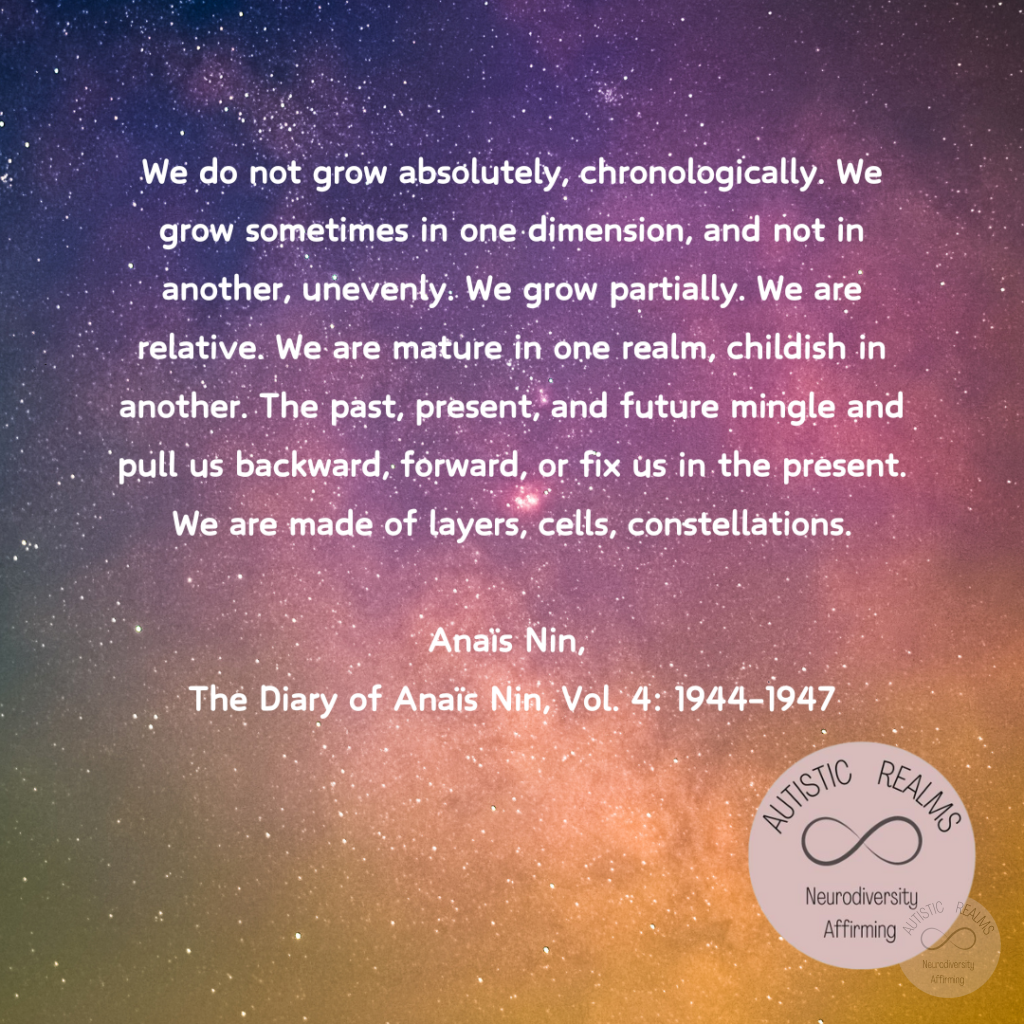 Image of galaxy Text: We do not grow absolutely, chronologically. We grow sometimes in one dimension, and not in another, unevenly. We grow partially. We are relative. We are mature in one realm, childish in another. The past, present, and future mingle and pull us backward, forward, or fix us in the present. We are made of layers, cells, constellations. Anaïs Nin, The Diary of Anaïs Nin, Vol. 4: 1944-1947