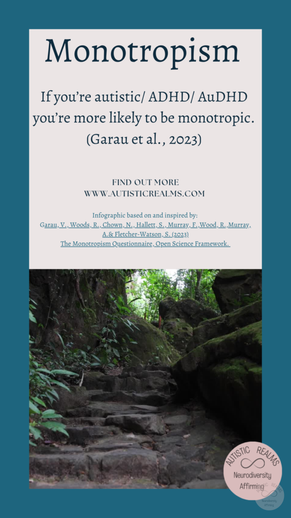 Image: Woodland path Text: Monotropism If you're autistic/ ADHD/ AuDHD you're more likely to be monotropic. (Garau et al., 2023) FIND OUT MORE WWW.AUTISTICREALMS.COM Infographic based on and inspired by: Garay, V. Woods, R. Chown, N.,Hallet, S. Murray, E. Wood, R. Murray, A.& Fletcher-Warson, S. (2023) The Monotrepism Questionnaire, Open Science Framework.
