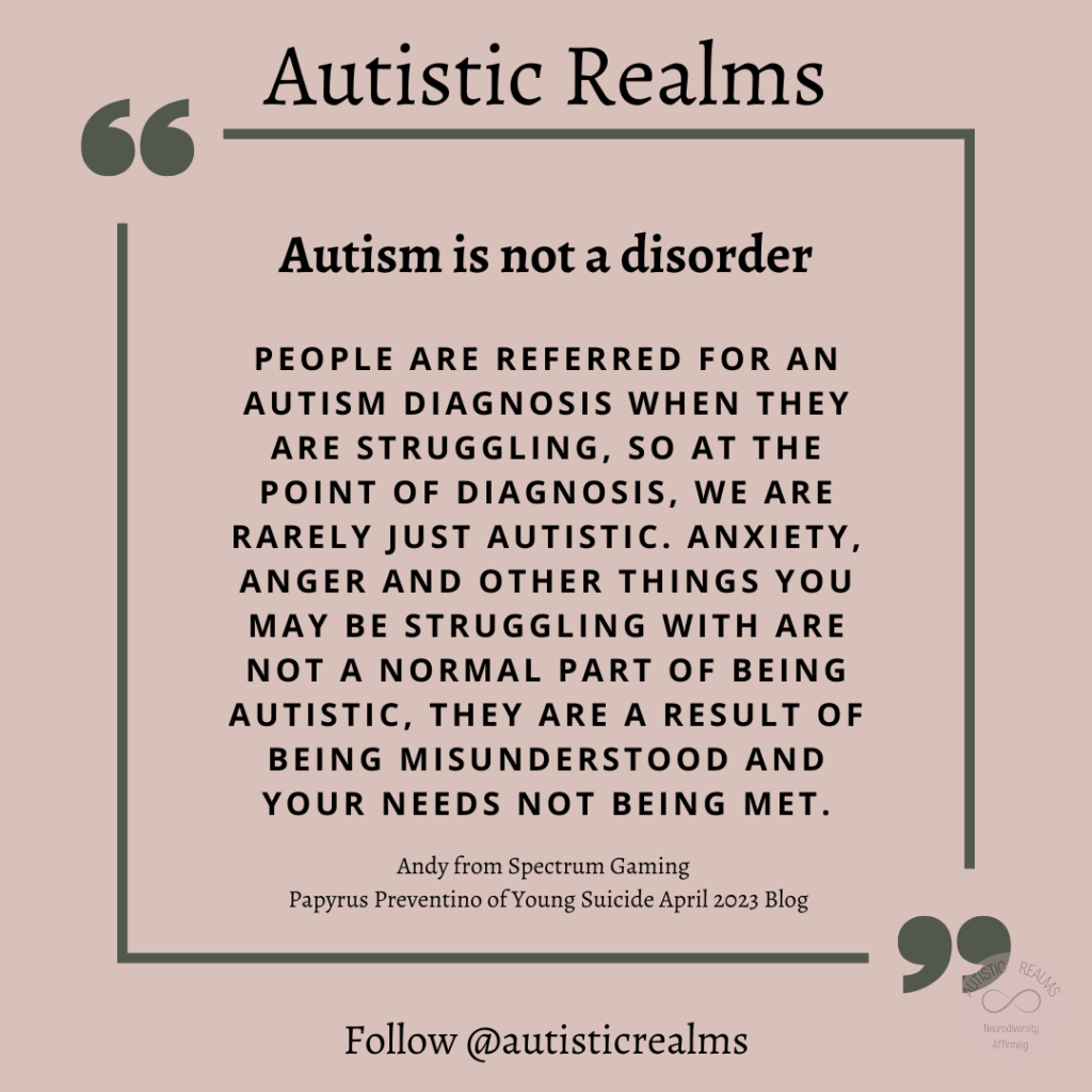 Quote on pink background Text: Autism is not a disorder PEOPLE ARE REFERRED FOR AN AUTISM DIAGNOSIS WHEN THEY ARE STRUGGLING, SO AT THE POINT OF DIAGNOSIS, WE ARE RARELY JUST AUTISTIC. ANXIETY, ANGER AND OTHER THINGS YOU MAY BE STRUGGLING WITH ARE NOT A NORMAL PART OF BEING AUTISTIC, THEY ARE A RESULT OF BEING MISUNDERSTOOD AND YOUR NEEDS NOT BEING MET. Andy from Spectrum Gaming Papyrus Preventino of Young Suicide April 2023 Blog