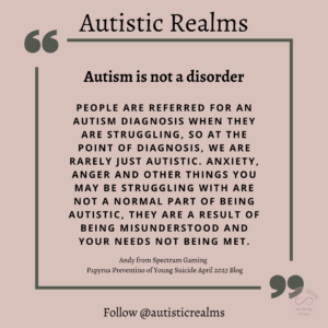 Quote on pink background Text: Autism is not a disorder PEOPLE ARE REFERRED FOR AN AUTISM DIAGNOSIS WHEN THEY ARE STRUGGLING, SO AT THE POINT OF DIAGNOSIS, WE ARE RARELY JUST AUTISTIC. ANXIETY, ANGER AND OTHER THINGS YOU MAY BE STRUGGLING WITH ARE NOT A NORMAL PART OF BEING AUTISTIC, THEY ARE A RESULT OF BEING MISUNDERSTOOD AND YOUR NEEDS NOT BEING MET. Andy from Spectrum Gaming Papyrus Preventino of Young Suicide April 2023 Blog