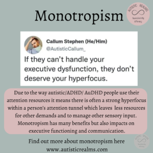 Image of Autistic Callum Social Media text: If they can't handle your executive dysfunction, they don't deserve your hyperfocus. Main text reads in response: Due to the way autistic/ADHD/ AuDHD people use their attention resources it means there is often a strong hyperfocus within a person's attention tunnel which leaves less resources for other demands and to manage other sensory input. Monotropism has many benefits but also impacts on executive functioning and communication. Find out more about monotropism here www.autisticrealms.com