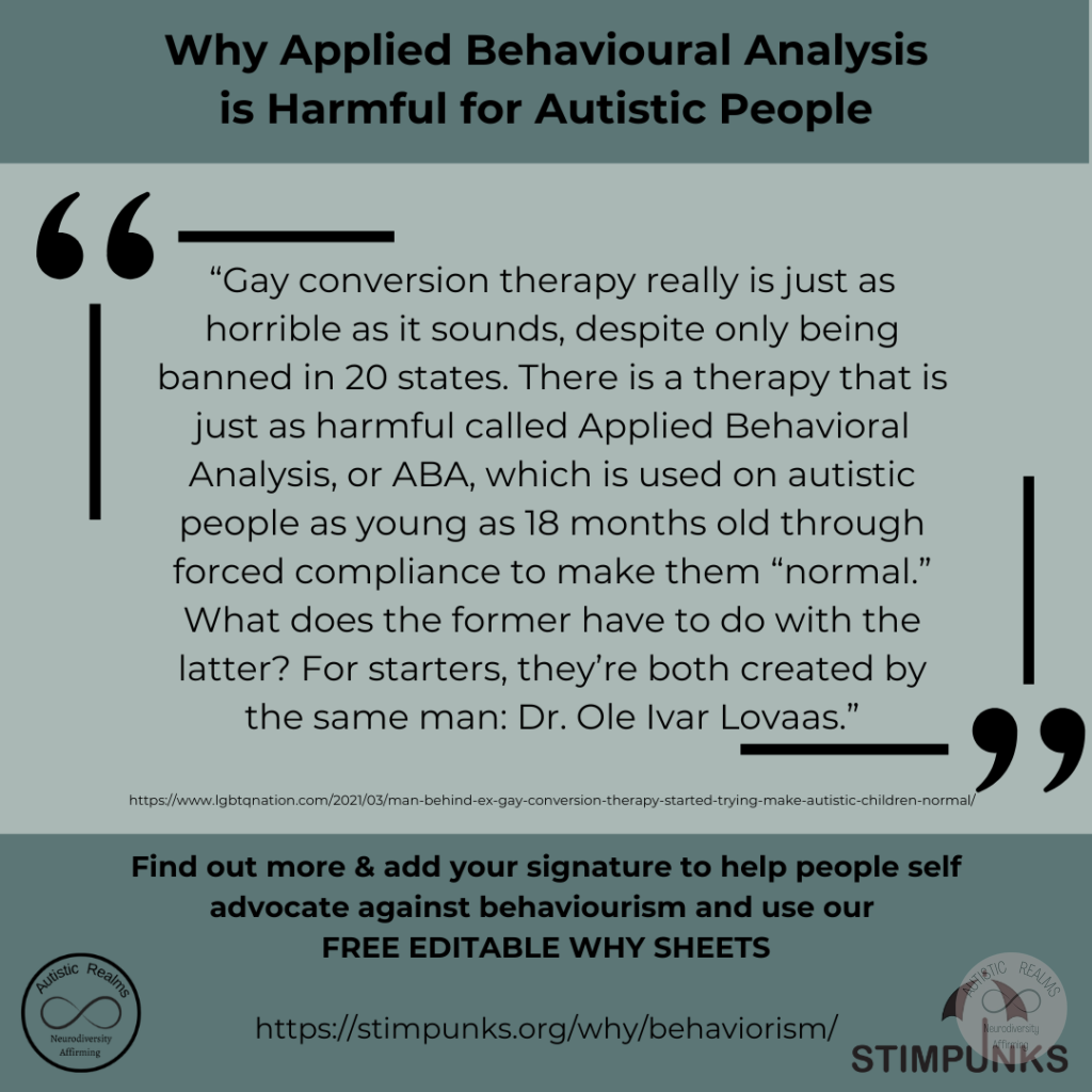 Green background Text: Why Applied Behavioural Analysis is Harmful for Autistic People 66 "Gay conversion therapy really is just as horrible as it sounds, despite only being banned in 20 states. There is a therapy that is just as harmful called Applied Behavioral Analysis, or ABA, which is used on autistic people as young as 18 months old through forced compliance to make them "normal." What does the former have to do with the latter? For starters, they're both created by the same man: Dr. Ole Ivar Lovaas." https://www.lgbtqnation.com/2021/03/man-behind-ex-gay-conversion-therapy-started-trying-make-autistic-children-normal/ Find out more & add your signature to help people self advocate against behaviourism and use our FREE EDITABLE WHY SHEETS