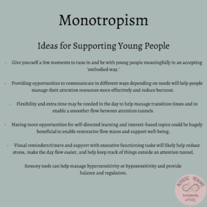 Text: Monotropism Ideas for Supporting Young People • Give yourself a few moments to tune in and be with young people meaningfully in an accepting 'embodied way?' • Providing opportunities to communicate in different ways depending on needs will help people manage their attention resources more effectively and reduce burnout. • Flexibility and extra time may be needed in the day to help manage transition times and to enable a smoother flow between attention tunnels. Having more opportunities for self-directed learning and interest-based topics could be hugely beneficial to enable restorative flow states and support well-being. • Visual reminders/timers and support with executive functioning tasks will likely help reduce stress, make the day flow easier, and help keep track of things outside an attention tunnel. Sensory tools can help manage hypersensitivity or hyposensitivity and provide balance and regulation.