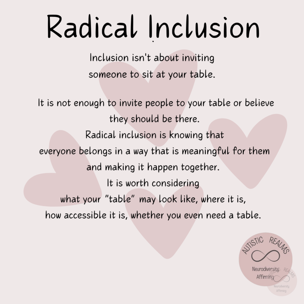 Image of hearts Text: Radical Inclusion Inclusion isn't about inviting someone to sit at your table. It is not enough to invite people to your table or believe they should be there. Radical inclusion is knowing that everyone belongs in a way that is meaningful for them and making it happen together. It is worth considering what your "table" may look like, where it is, how accessible it is, whether you even need a table.