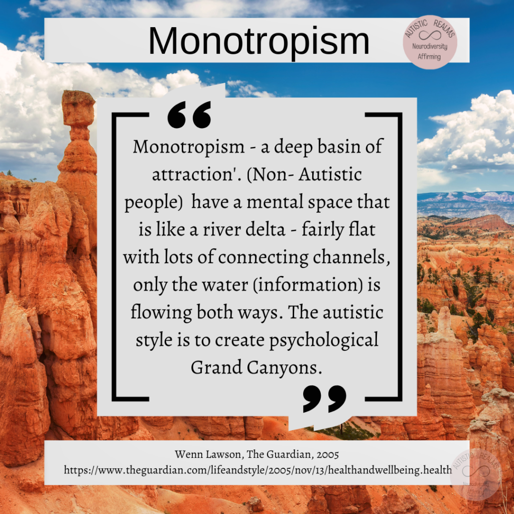 Image of Grand Canyon Text: Monotropism - a deep basin of attraction'. (Non- Autistic people) have a mental space that is like a river delta - fairly flat with lots of connecting channels, only the water (information) is flowing both ways. The autistic style is to create psychological Grand Canyons. Wenn Lawson, The Guardian, 2005 https://www.theguardian.com/lifeandstyle/2005/nov/13/healthandwellbeing.health