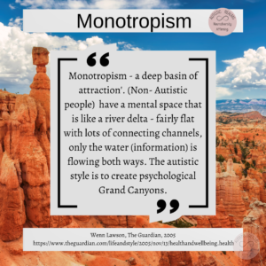 Image of Grand Canyon Text: Monotropism - a deep basin of attraction'. (Non- Autistic people) have a mental space that is like a river delta - fairly flat with lots of connecting channels, only the water (information) is flowing both ways. The autistic style is to create psychological Grand Canyons. Wenn Lawson, The Guardian, 2005 https://www.theguardian.com/lifeandstyle/2005/nov/13/healthandwellbeing.health