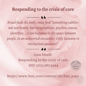 Pink background Text: Responding to the crisis of care Bread feeds the body, roses feed "something subtler: not just hearts, but imaginations, psyches, senses, identities... Care happens in the space between people, in an unhurried encounter. Only humans in interaction can care" Iona Heath Responding to the crisis of care BM] 2023;380:464 https://www.bmj.com/content/380/bmj.p464