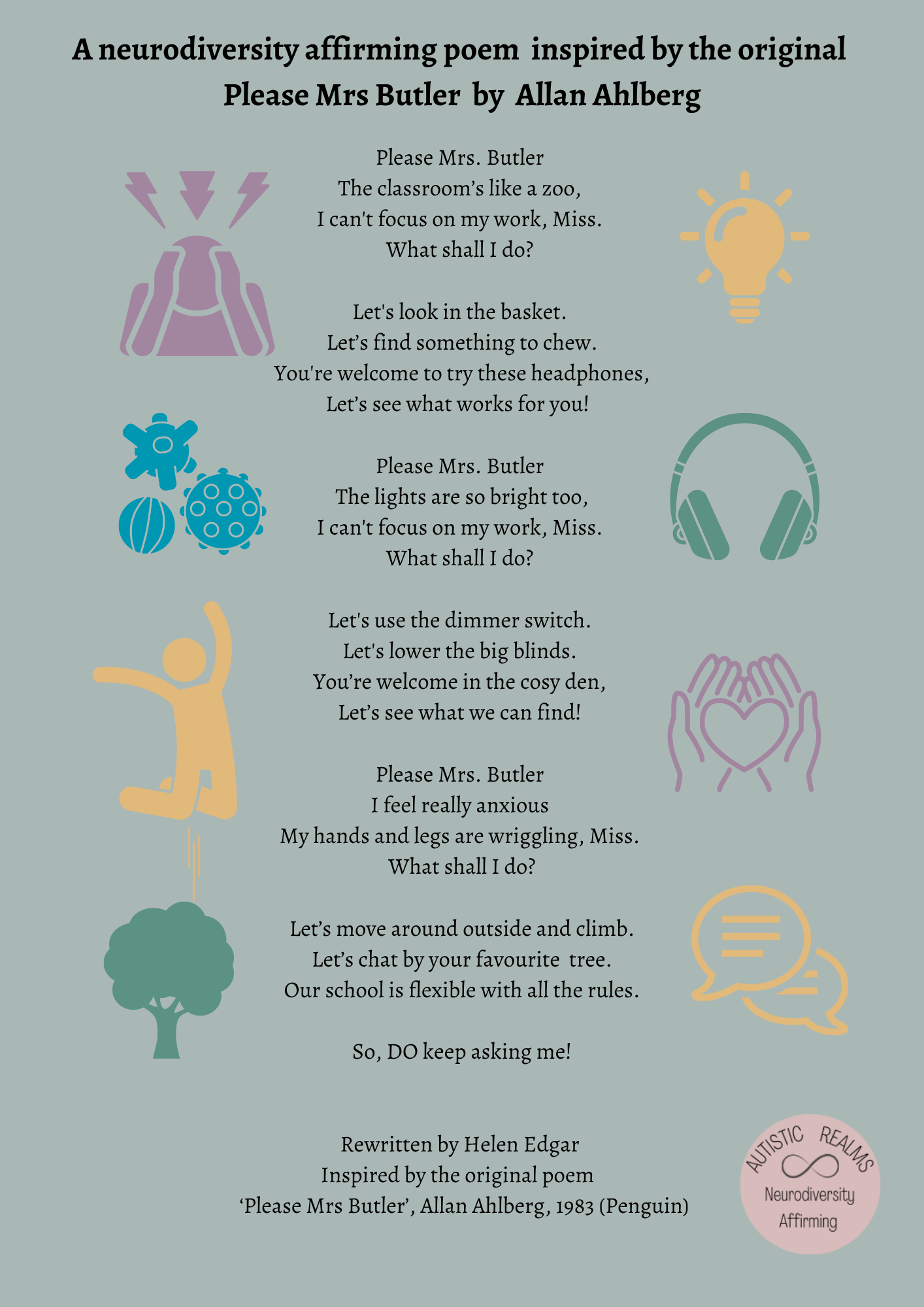 Grey-green poster with simple sensory icons (a person covering their ears, a light bulb, fidget toys, headphones, a jumping figure, hands holding a heart, a tree and speech bubbles). Title: A neurodiversity affirming poem inspired by the original Please Mrs Butler by Allan Ahlberg. Poem: Please Mrs. Butler, the classroom's like a zoo, I can't focus on my work, Miss. What shall I do? Let's look in the basket. Let's find something to chew. You're welcome to try these headphones, let's see what works for you! Please Mrs. Butler, the lights are so bright too, I can't focus on my work, Miss. What shall I do? Let's use the dimmer switch. Let's lower the big blinds. You're welcome in the cosy den, let's see what we can find! Please Mrs. Butler, I feel really anxious, my hands and legs are wriggling, Miss. What shall I do? Let's move around outside and climb. Let's chat by your favourite tree. Our school is flexible with all the rules. So, DO keep asking me! Rewritten by Helen Edgar. Inspired by the original poem 'Please Mrs Butler', Allan Ahlberg, 1983 (Penguin). Autistic Realms Neurodiversity Affirming logo.
