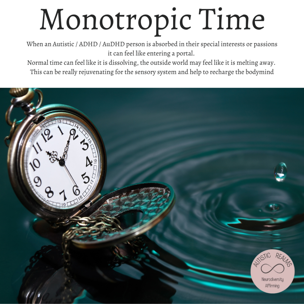 Image of pocket watch in water. TExt reads: Monotropic Time
When an Autistic / ADHD / AuDHD person is absorbed in their special interests or passions
it can feel like entering a portal.
Normal time can feel like it is dissolving, the outside world may feel like it is melting away. This can be really rejuvenating for the sensory system and help to recharge the bodymind
