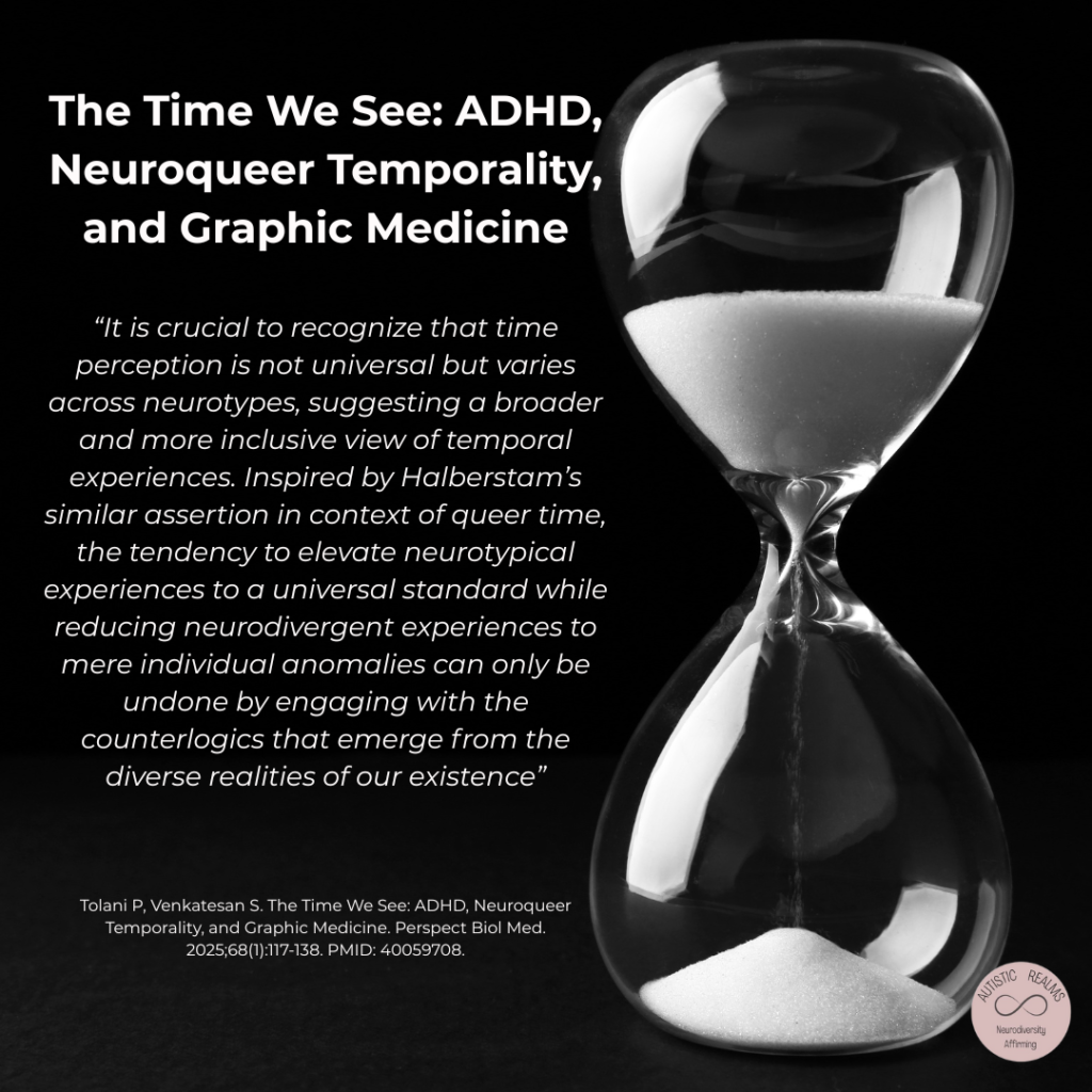 Black and white image of sand timer. Text reads: The Time We See: ADHD,

Neuroqueer Temporality,
and Graphic Medicine

"It is crucial to recognize that time
perception is not universal but varies
across neurotypes, suggesting a broader
and more inclusive view of temporal
experiences. Inspired by Halberstam's
similar assertion in context of queer time,
the tendency to elevate neurotypical
experiences to a universal standard while
reducing neurodivergent experiences to
mere individual anomalies can only be
undone by engaging with the
counterlogics that emerge from the
diverse realities of our existence"

Tolani P, Venkatesan S. The Time We See: ADHD, Neuroqueer Temporality, and Graphic Medicine. Perspect Biol Med.
2025;68 (1):117-138. PMID: 40059708.