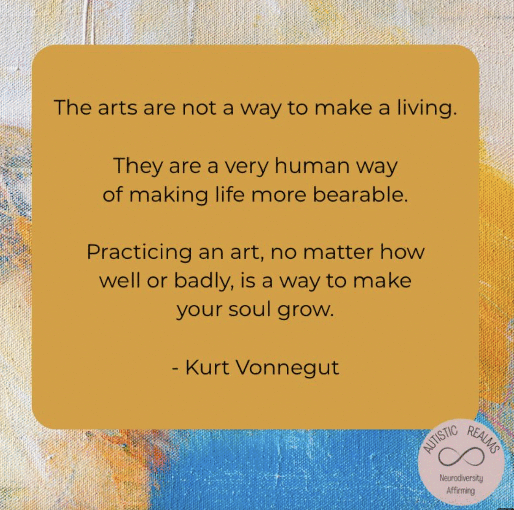 abstract art, text reads - The arts are not a way to make a living.

They are a very human way
of making life more bearable.

Practicing an art, no matter how
well or badly, is a way to make
your soul grow.

- Kurt Vonnegut