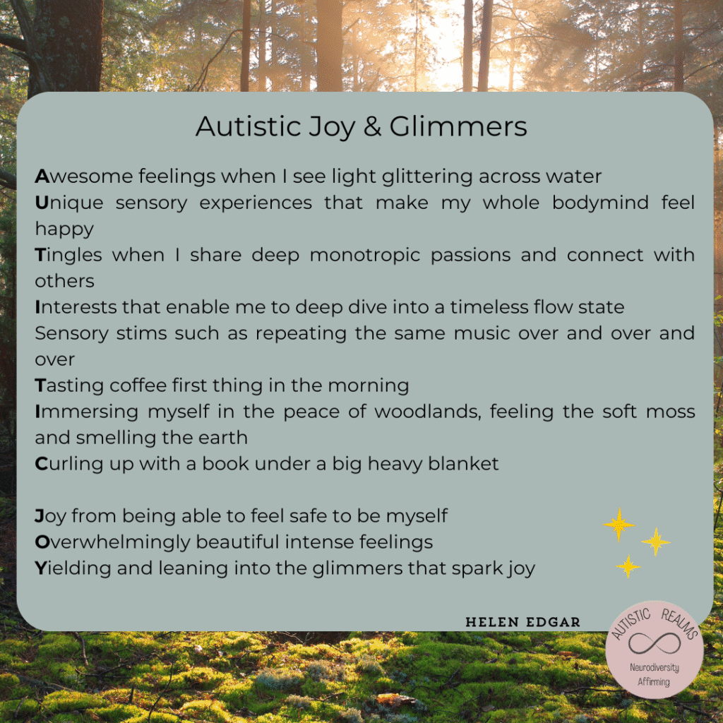 A square graphic with a peaceful woodland background. The upper section contains a soft green rounded text box overlay titled "Autistic Joy & Glimmers." In the lower right corner is the circular Autistic Realms – Neurodiversity Affirming logo, and three yellow star illustrations float near the text. The author’s name, Helen Edgar, is in the bottom right corner of the text box.

The text is an acrostic poem spelling out "AUTISTIC JOY" using the first letters of each line:

Autistic Joy & Glimmers

Awesome feelings when I see light glittering across water
Unique sensory experiences that make my whole bodymind feel happy
Tingles when I share deep monotropic passions and connect with others
Interests that enable me to deep dive into a timeless flow state
Sensory stims such as repeating the same music over and over and over
Tasting coffee first thing in the morning
Immersing myself in the peace of woodlands, feeling the soft moss and smelling the earth
Curling up with a book under a big heavy blanket

Joy from being able to feel safe to be myself
Overwhelmingly beautiful intense feelings
Yielding and leaning into the glimmers that spark joy