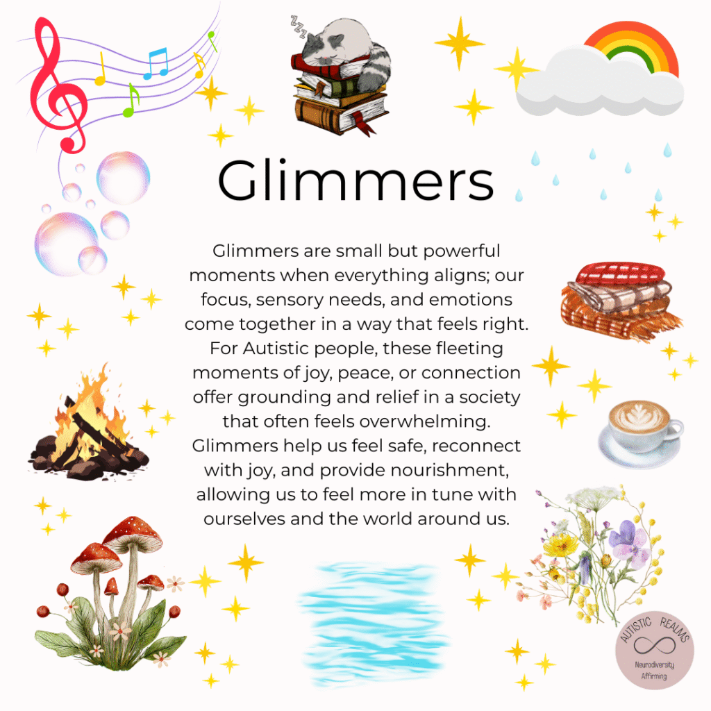 A colourful, sensory-friendly infographic titled "Glimmers". The background is white and decorated with whimsical, comforting illustrations including stars, a rainbow, music notes, a steaming cup of coffee, a stack of blankets, a cat sleeping on books, raindrops, a campfire, bubbles, mushrooms, a pool of water, and a soft bouquet of wildflowers. In the lower right corner is a circular logo with the text: "Autistic Realms – Neurodiversity Affirming."

The central text reads:

Glimmers
"Glimmers are small but powerful moments when everything aligns; our focus, sensory needs, and emotions come together in a way that feels right.
For Autistic people, these fleeting moments of joy, peace, or connection offer grounding and relief in a society that often feels overwhelming.
Glimmers help us feel safe, reconnect with joy, and provide nourishment, allowing us to feel more in tune with ourselves and the world around us."