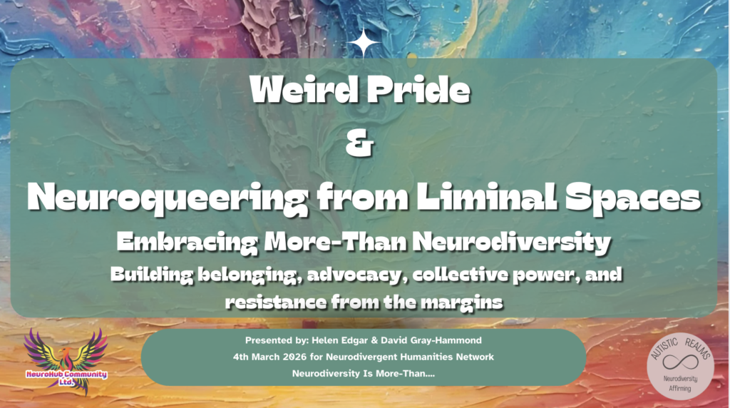 Title slide with a textured, abstract background in teal, pink, blue, and orange paint strokes. Large white text reads: “Weird Pride & Neuroqueering from Liminal Spaces.” Subheading: “Embracing More-Than Neurodiversity.” Smaller text below: “Building belonging, advocacy, collective power, and resistance from the margins.” Footer text: “Presented by: Helen Edgar & David Gray-Hammond. 4th March 2026 for Neurodivergent Humanities Network. Neurodiversity Is More-Than….” NeuroHub Community Ltd logo appears in the bottom left, and the Autistic Realms infinity logo with “Neurodiversity Affirming” appears in the bottom right.
