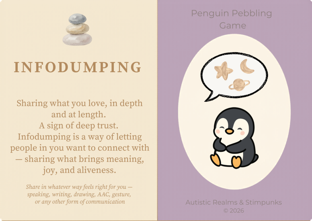 Infodumping (locution description card) A two-panel card. Left panel: cream background with stacked watercolour pebbles, bold brown text INFODUMPING, followed by: Sharing what you love, in depth and at length. A sign of deep trust. Infodumping is a way of letting people in you want to connect with — sharing what brings meaning, joy, and aliveness. Italic footer with communication options. Right panel: purple background with cream oval containing a smiling cartoon penguin sitting with a speech bubble above showing watercolour shapes — a star, a crescent, and a ringed planet. Footer: Autistic Realms & Stimpunks © 2026.